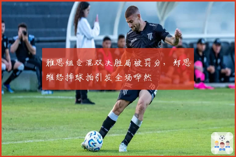 雅思组合混双决胜局被罚分,郑思维怒摔球拍引发全场哗然