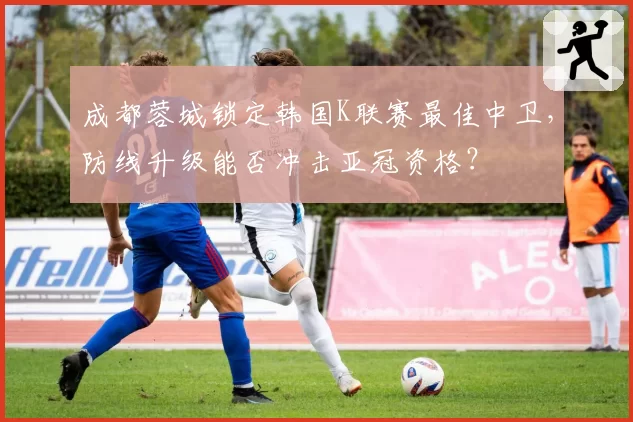 成都蓉城锁定韩国K联赛最佳中卫，防线升级能否冲击亚冠资格？