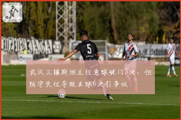 武汉三镇斯坦丘任意球破门3次,但防守失位导致丢球6次引争议
