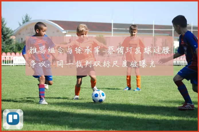 雅思组合与徐承宰_蔡侑玎发球过腰争议,同一裁判双标尺度被曝光