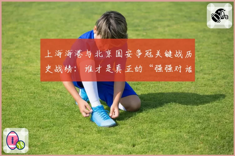 上海海港与北京国安争冠关键战历史战绩：谁才是真正的“强强对话之王”？