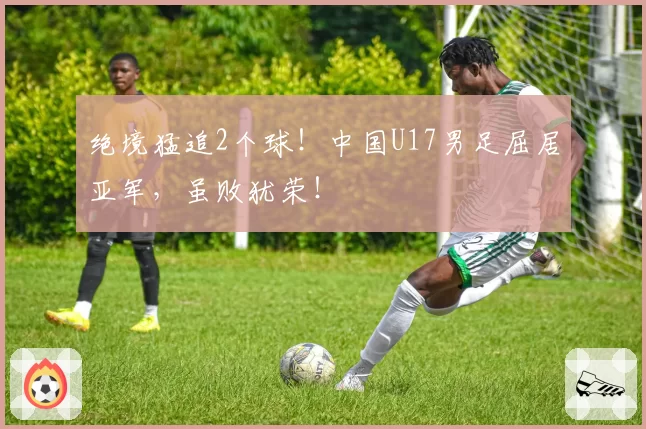 绝境猛追2个球!中国U17男足屈居亚军,虽败犹荣!