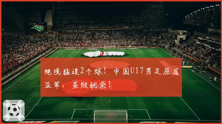 绝境猛追2个球!中国U17男足屈居亚军,虽败犹荣!