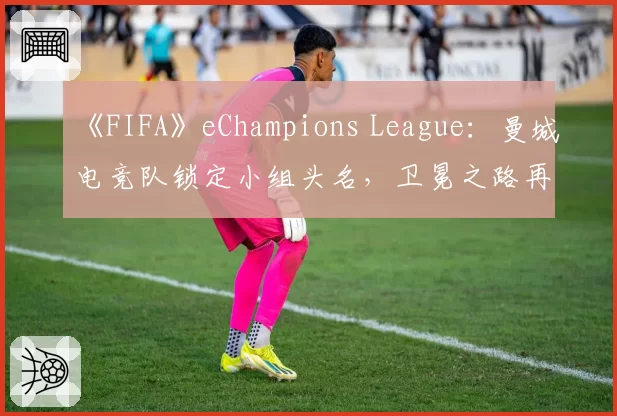 《FIFA》eChampions League:曼城电竞队锁定小组头名,卫冕之路再进一步