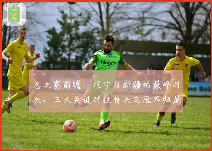 总决赛前瞻：辽宁与新疆的巅峰对决，三大关键对位将决定冠军归属