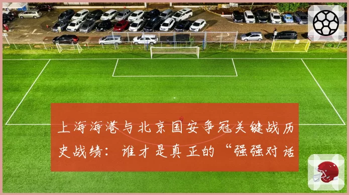 上海海港与北京国安争冠关键战历史战绩：谁才是真正的“强强对话之王”？