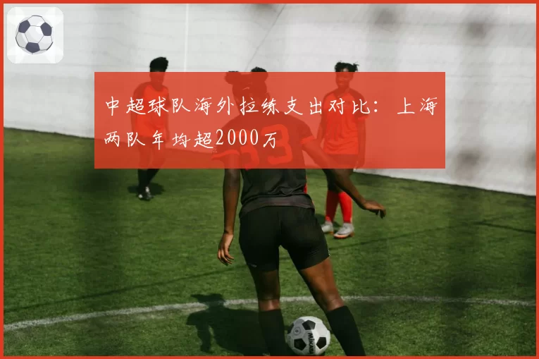 中超球队海外拉练支出对比：上海两队年均超2000万