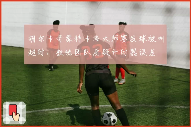 胡尔卡奇蒙特卡洛大师赛发球被叫超时，教练团队质疑计时器误差