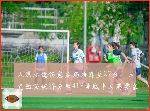 人恩比德伤愈后场均降至27分,马克西突破得分率41%费城季后赛要靠谁?