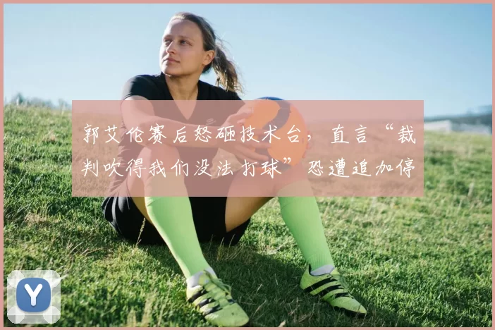 郭艾伦赛后怒砸技术台，直言“裁判吹得我们没法打球”恐遭追加停赛