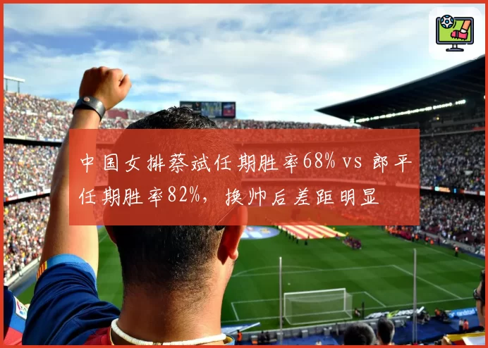 中国女排蔡斌任期胜率68% vs 郎平任期胜率82%,换帅后差距明显