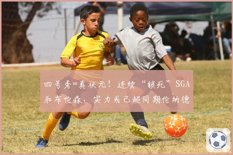 四号秀=真状元!连续“锁死”SGA和布伦森,实力或已超同期伦纳德