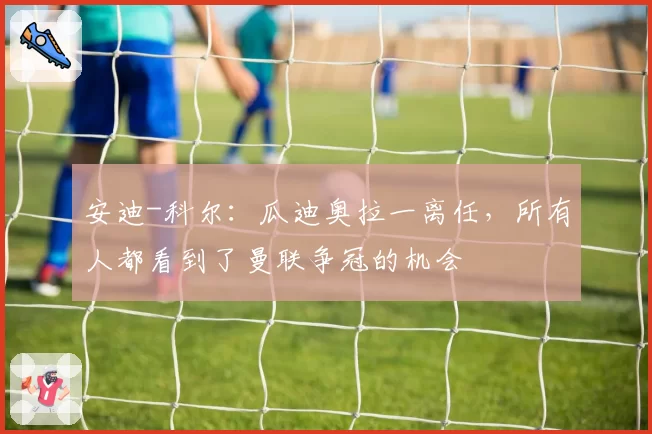安迪-科尔：瓜迪奥拉一离任，所有人都看到了曼联争冠的机会