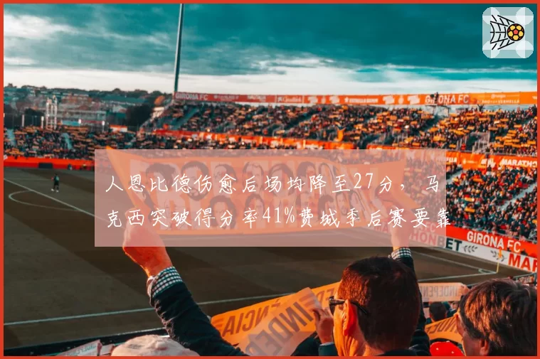 人恩比德伤愈后场均降至27分,马克西突破得分率41%费城季后赛要靠谁?