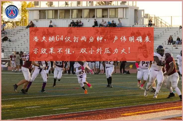洛夫顿G4仅打两分钟，卢伟明确表示效果不佳，双小外压力大！