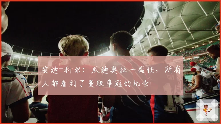 安迪-科尔：瓜迪奥拉一离任，所有人都看到了曼联争冠的机会