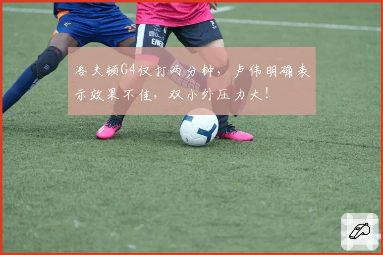 洛夫顿G4仅打两分钟，卢伟明确表示效果不佳，双小外压力大！
