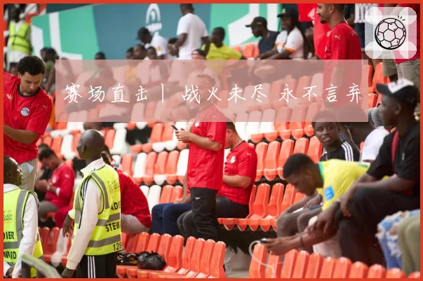 赛场直击丨 战火未尽 永不言弃