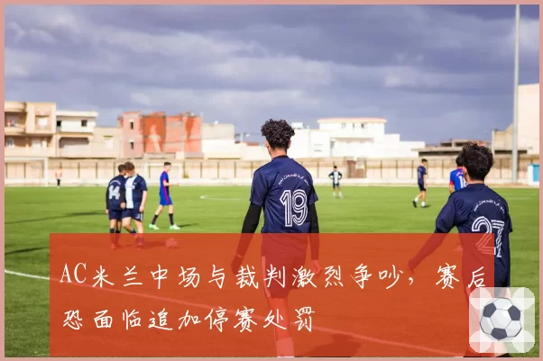AC米兰中场与裁判激烈争吵，赛后恐面临追加停赛处罚