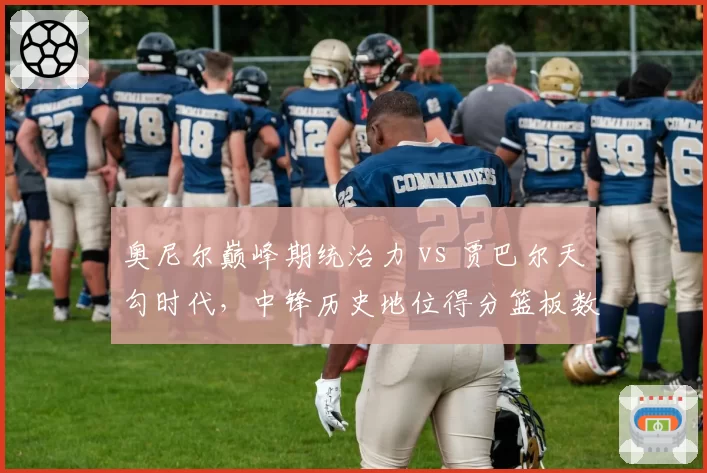 奥尼尔巅峰期统治力 vs 贾巴尔天勾时代,中锋历史地位得分篮板数据对标