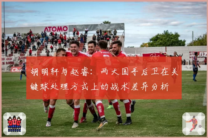 胡明轩与赵睿:两大国手后卫在关键球处理方式上的战术差异分析