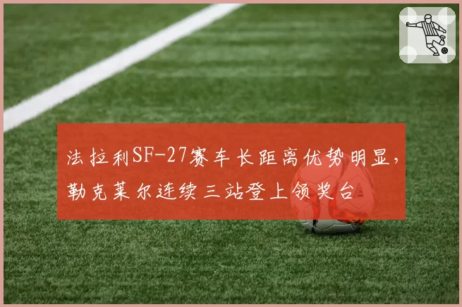 法拉利SF-27赛车长距离优势明显,勒克莱尔连续三站登上领奖台