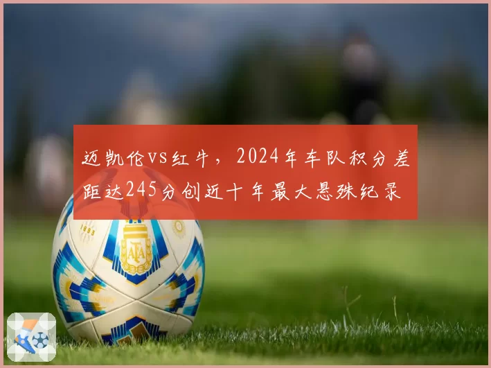 迈凯伦vs红牛,2024年车队积分差距达245分创近十年最大悬殊纪录