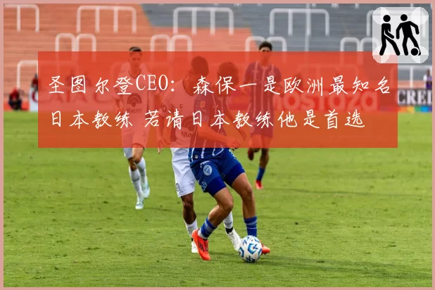圣图尔登CEO：森保一是欧洲最知名日本教练 若请日本教练他是首选