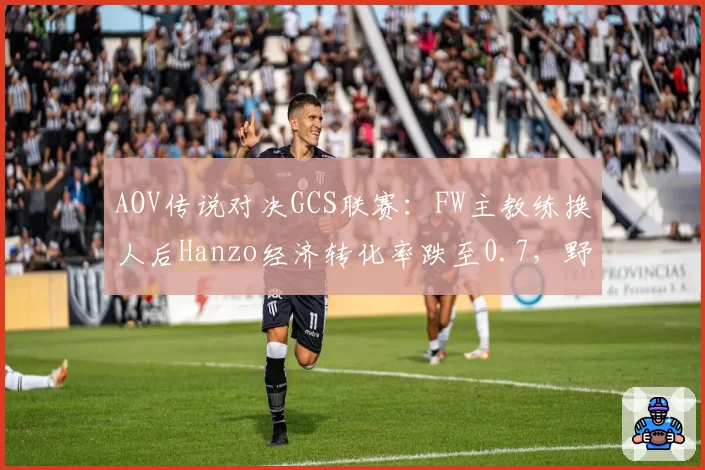 AOV传说对决GCS联赛:FW主教练换人后Hanzo经济转化率跌至0.7,野核体系运转失灵?