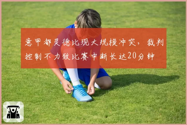 意甲都灵德比现大规模冲突,裁判控制不力致比赛中断长达20分钟