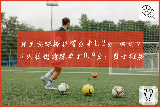 库里无球掩护得分率1.2分_回合 vs 利拉德持球单打0.9分，勇士雄鹿进攻体系对比