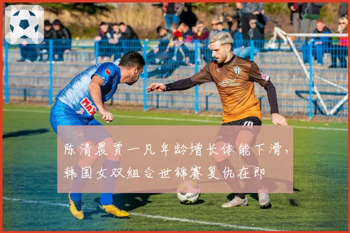 陈清晨贾一凡年龄增长体能下滑,韩国女双组合世锦赛复仇在即