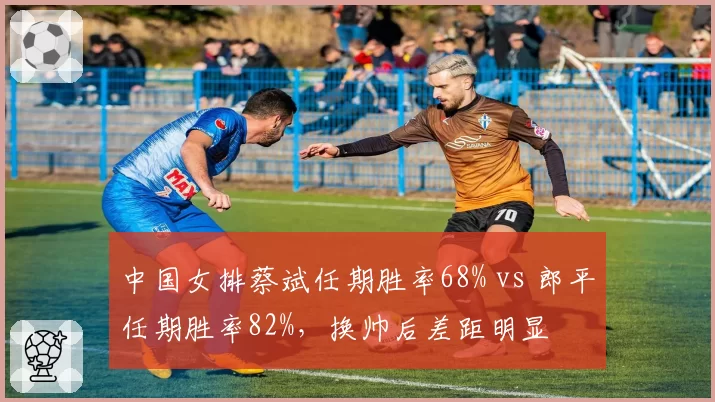 中国女排蔡斌任期胜率68% vs 郎平任期胜率82%,换帅后差距明显