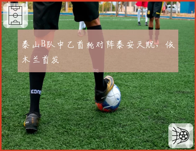 泰山B队中乙首轮对阵泰安天贶,依木兰首发
