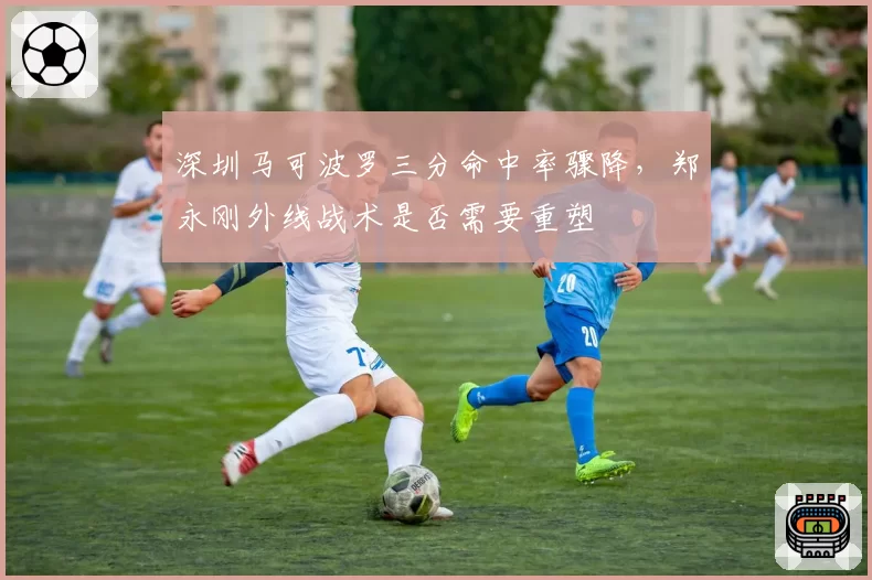 深圳马可波罗三分命中率骤降,郑永刚外线战术是否需要重塑