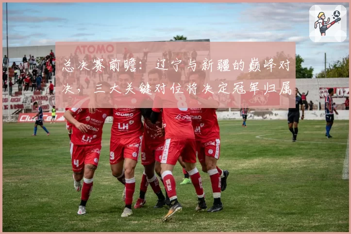 总决赛前瞻：辽宁与新疆的巅峰对决，三大关键对位将决定冠军归属