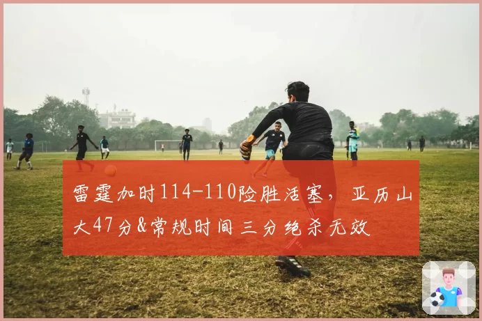 雷霆加时114-110险胜活塞,亚历山大47分&常规时间三分绝杀无效