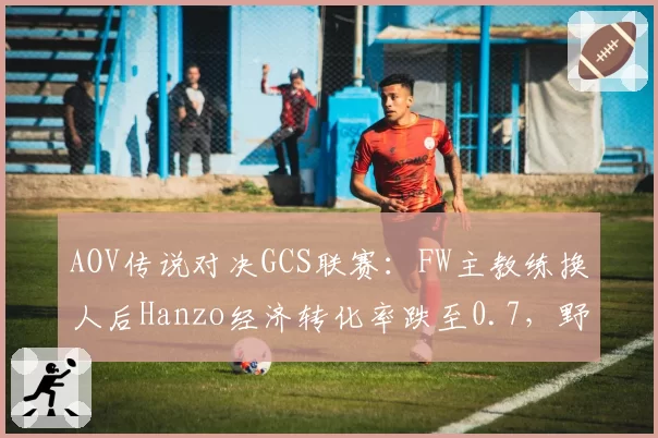 AOV传说对决GCS联赛:FW主教练换人后Hanzo经济转化率跌至0.7,野核体系运转失灵?