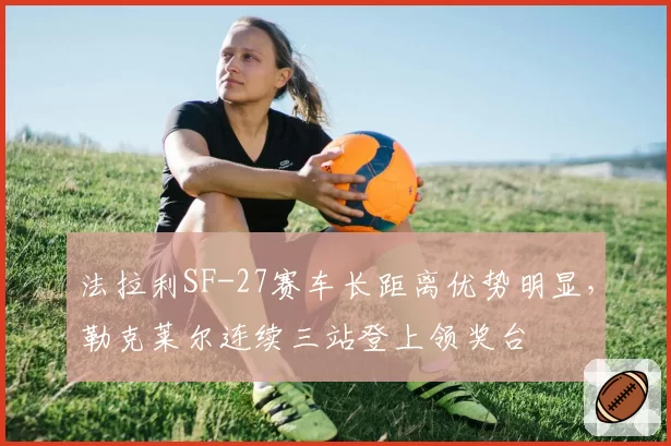 法拉利SF-27赛车长距离优势明显,勒克莱尔连续三站登上领奖台