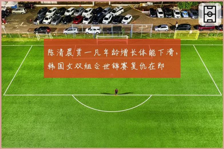 陈清晨贾一凡年龄增长体能下滑,韩国女双组合世锦赛复仇在即