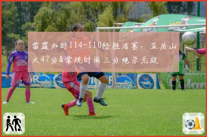 雷霆加时114-110险胜活塞,亚历山大47分&常规时间三分绝杀无效