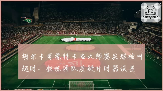 胡尔卡奇蒙特卡洛大师赛发球被叫超时，教练团队质疑计时器误差