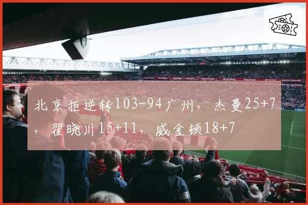 北京拒逆转103-94广州，杰曼25+7，翟晓川15+11，威金顿18+7