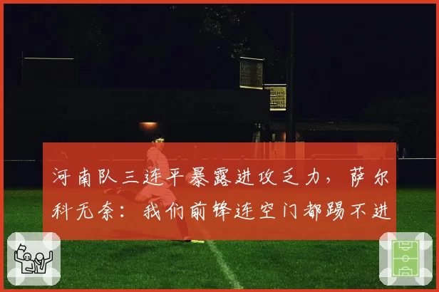 河南队三连平暴露进攻乏力,萨尔科无奈:我们前锋连空门都踢不进