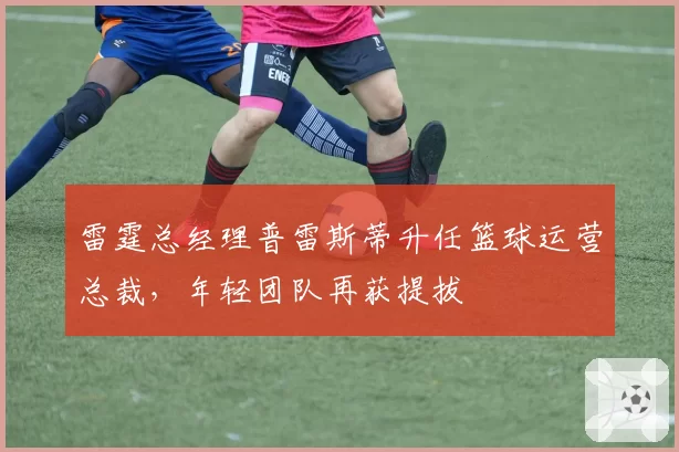 雷霆总经理普雷斯蒂升任篮球运营总裁，年轻团队再获提拔