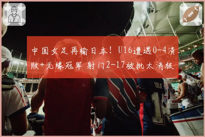 中国女足再输日本!U16遭遇0-4溃败+无缘冠军 射门2-17被批太消极