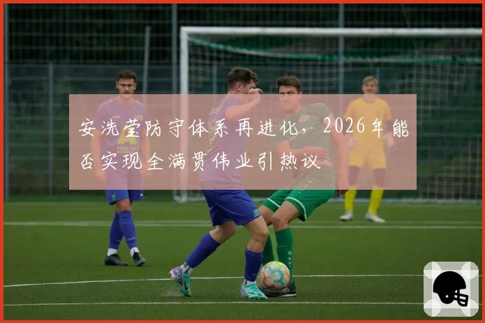 安洗莹防守体系再进化，2026年能否实现全满贯伟业引热议
