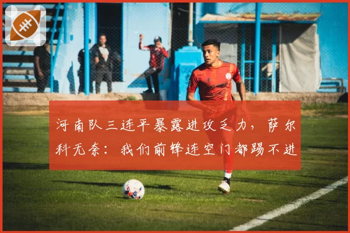 河南队三连平暴露进攻乏力,萨尔科无奈:我们前锋连空门都踢不进