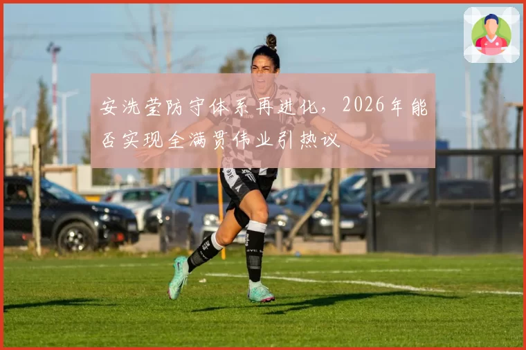 安洗莹防守体系再进化，2026年能否实现全满贯伟业引热议