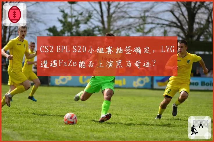 CS2 EPL S20小组赛抽签确定，LVG遭遇FaZe能否上演黑马奇迹？